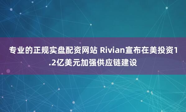 专业的正规实盘配资网站 Rivian宣布在美投资1.2亿美元加强供应链建设