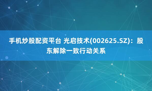 手机炒股配资平台 光启技术(002625.SZ)：股东解除一致行动关系
