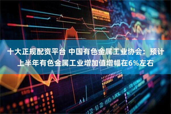 十大正规配资平台 中国有色金属工业协会：预计上半年有色金属工业增加值增幅在6%左右