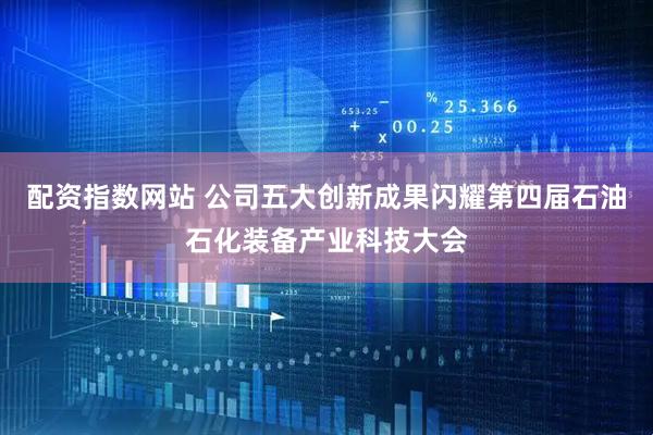 配资指数网站 公司五大创新成果闪耀第四届石油石化装备产业科技大会