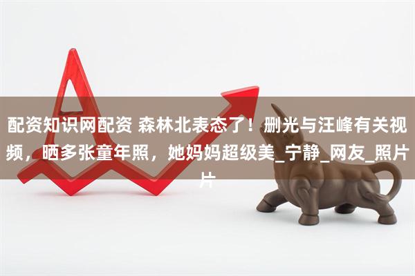 配资知识网配资 森林北表态了！删光与汪峰有关视频，晒多张童年照，她妈妈超级美_宁静_网友_照片