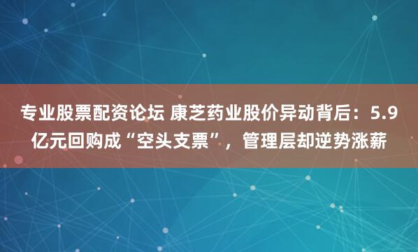 专业股票配资论坛 康芝药业股价异动背后：5.9亿元回购成“空头支票”，管理层却逆势涨薪