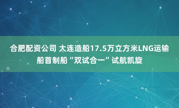 合肥配资公司 大连造船17.5万立方米LNG运输船首制船“双试合一”试航凯旋