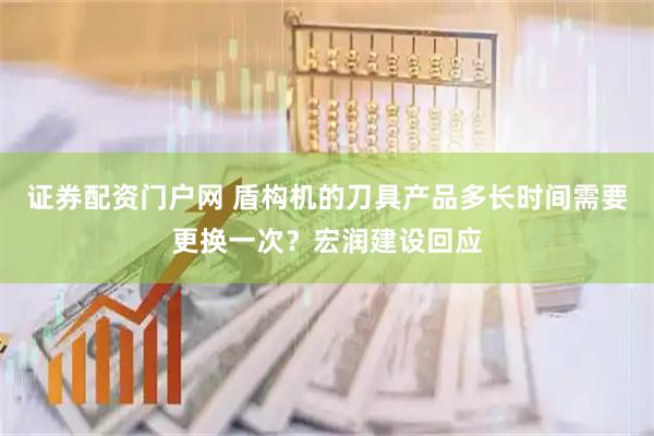 证券配资门户网 盾构机的刀具产品多长时间需要更换一次？宏润建设回应