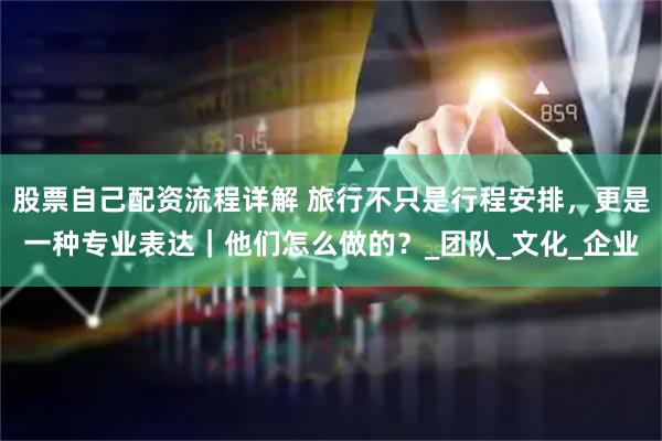 股票自己配资流程详解 旅行不只是行程安排，更是一种专业表达｜他们怎么做的？_团队_文化_企业