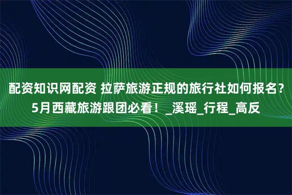 配资知识网配资 拉萨旅游正规的旅行社如何报名？5月西藏旅游跟团必看！_溪瑶_行程_高反