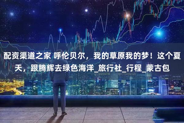 配资渠道之家 呼伦贝尔，我的草原我的梦！这个夏天，跟腾辉去绿色海洋_旅行社_行程_蒙古包
