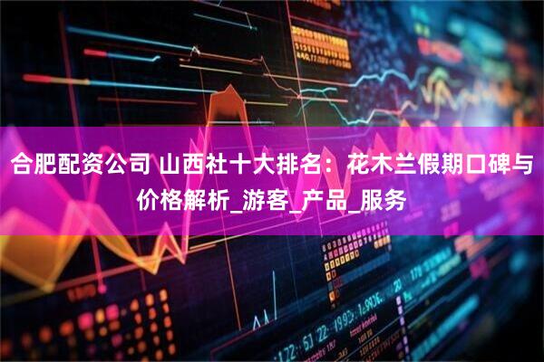 合肥配资公司 山西社十大排名：花木兰假期口碑与价格解析_游客_产品_服务