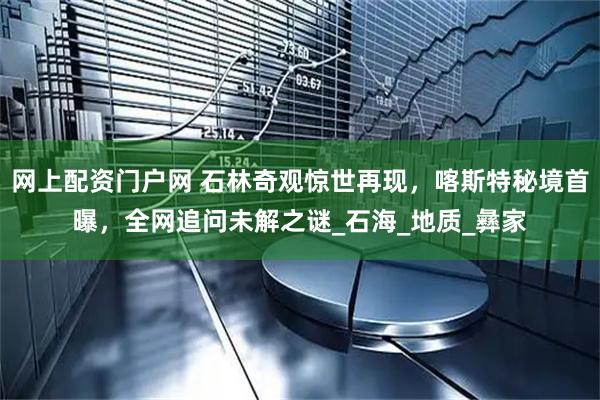 网上配资门户网 石林奇观惊世再现，喀斯特秘境首曝，全网追问未解之谜_石海_地质_彝家
