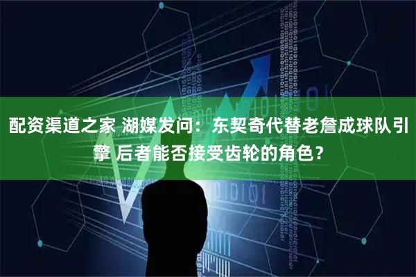 配资渠道之家 湖媒发问：东契奇代替老詹成球队引擎 后者能否接受齿轮的角色？