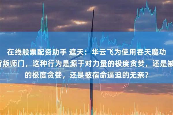 在线股票配资助手 遮天:华云飞为使用吞天魔功不择手段,甚至背叛师门,这种行为是源于对力量的极度贪婪,还是被宿命逼迫的无奈?