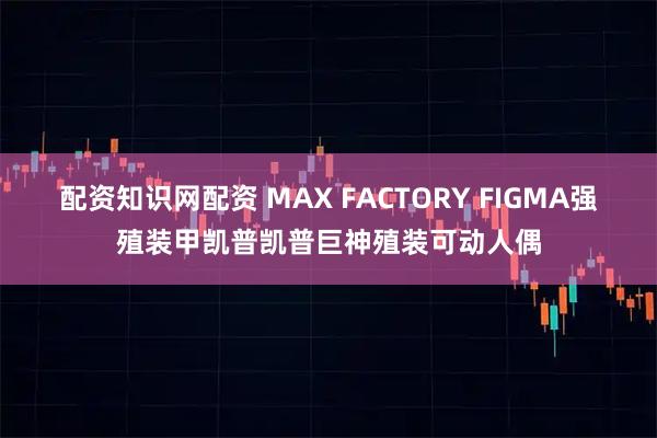 配资知识网配资 MAX FACTORY FIGMA强殖装甲凯普凯普巨神殖装可动人偶