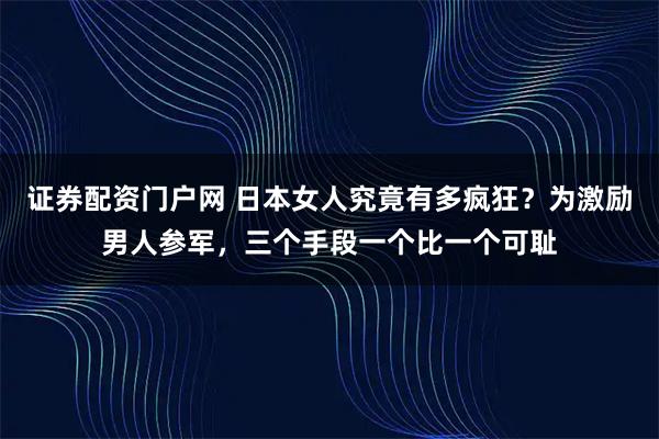 证券配资门户网 日本女人究竟有多疯狂?为激励男人参军,三个手段一个比一个可耻