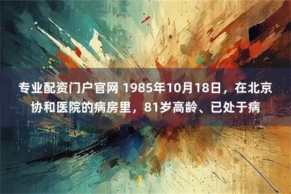 专业配资门户官网 1985年10月18日，在北京协和医院的病房里，81岁高龄、已处于病
