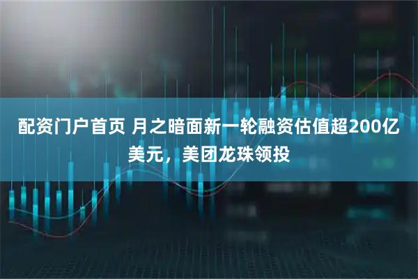配资门户首页 月之暗面新一轮融资估值超200亿美元，美团龙珠领投