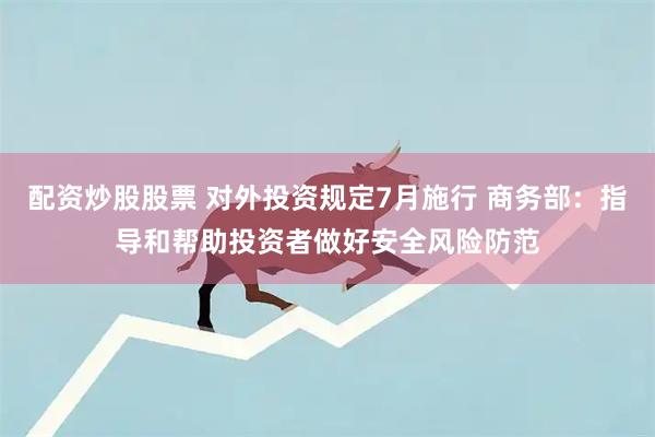 配资炒股股票 对外投资规定7月施行 商务部：指导和帮助投资者做好安全风险防范